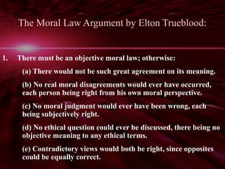 The Moral Law Argument by Elton Trueblood: 
1. There must be an objective moral law; otherwise: 
(a) There would not be such great agreement on its meaning. 
(b) No real moral disagreements would ever have occurred, 
each person being right from his own moral perspective. 
(c) No moral judgment would ever have been wrong, each 
being subjectively right. 
(d) No ethical question could ever be discussed, there being no 
objective meaning to any ethical terms. 
(e) Contradictory views would both be right, since opposites 
could be equally correct. 
 