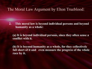 The Moral Law Argument by Elton Trueblood: 
2. This moral law is beyond individual persons and beyond 
humanity as a whole: 
(a) It is beyond individual persons, since they often sense a 
conflict with it. 
(b) It is beyond humanity as a whole, for they collectively 
fall short of it and even measure the progress of the whole 
race by it. 
 