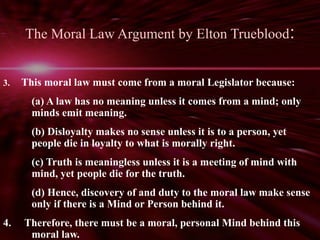 The Moral Law Argument by Elton Trueblood: 
3. This moral law must come from a moral Legislator because: 
(a) A law has no meaning unless it comes from a mind; only 
minds emit meaning. 
(b) Disloyalty makes no sense unless it is to a person, yet 
people die in loyalty to what is morally right. 
(c) Truth is meaningless unless it is a meeting of mind with 
mind, yet people die for the truth. 
(d) Hence, discovery of and duty to the moral law make sense 
only if there is a Mind or Person behind it. 
4. Therefore, there must be a moral, personal Mind behind this 
moral law. 
 