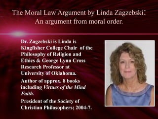 The Moral Law Argument by Linda Zagzebski: 
An argument from moral order. 
Dr. Zagzebski is Linda is 
Kingfisher College Chair of the 
Philosophy of Religion and 
Ethics & George Lynn Cross 
Research Professor at 
University of Oklahoma. 
Author of approx. 8 books 
including Virtues of the Mind 
Faith. 
President of the Society of 
Christian Philosophers; 2004-7. 
 
