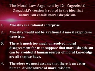 The Moral Law Argument by Dr. Zagzebski: 
Zagzebski's version is rooted in the idea that 
naturalism entails moral skepticism. 
1. Morality is a rational enterprise. 
2. Morality would not be a rational if moral skepticism 
were true. 
3. There is much too much unresolved moral 
disagreement for us to suppose that moral skepticism 
can be avoided if human sources of moral knowledge 
are all that we have. 
4. Therefore we must assume that there is an extra-human, 
divine source of moral wisdom. 
 