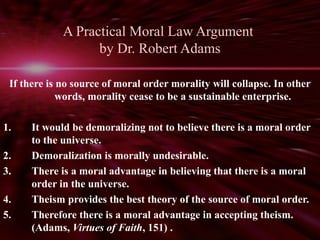 A Practical Moral Law Argument 
by Dr. Robert Adams 
If there is no source of moral order morality will collapse. In other 
words, morality cease to be a sustainable enterprise. 
1. It would be demoralizing not to believe there is a moral order 
to the universe. 
2. Demoralization is morally undesirable. 
3. There is a moral advantage in believing that there is a moral 
order in the universe. 
4. Theism provides the best theory of the source of moral order. 
5. Therefore there is a moral advantage in accepting theism. 
(Adams, Virtues of Faith, 151) . 
 