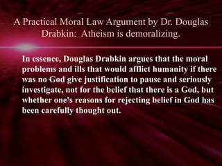 A Practical Moral Law Argument by Dr. Douglas 
Drabkin: Atheism is demoralizing. 
In essence, Douglas Drabkin argues that the moral 
problems and ills that would afflict humanity if there 
was no God give justification to pause and seriously 
investigate, not for the belief that there is a God, but 
whether one's reasons for rejecting belief in God has 
been carefully thought out. 
 