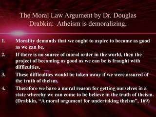 The Moral Law Argument by Dr. Douglas 
Drabkin: Atheism is demoralizing. 
1. Morality demands that we ought to aspire to become as good 
as we can be. 
2. If there is no source of moral order in the world, then the 
project of becoming as good as we can be is fraught with 
difficulties. 
3. These difficulties would be taken away if we were assured of 
the truth of theism. 
4. Therefore we have a moral reason for getting ourselves in a 
state whereby we can come to be believe in the truth of theism. 
(Drabkin, “A moral argument for undertaking theism”, 169) 
 