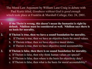 The Moral Law Argument by William Lane Craig in debate with 
Paul Kurtz titled, Goodness without God is good enough 
which took place at Franklin & Marshall College, Oct. 24, 2001. 
1. If the Theist is wrong, this doesn’t mean the humanist is right by 
default. Nihilism must be considered as well. Nihilism says there is 
no basis for morality. 
2. If Theism is true, then we have a sound foundation for morality. 
a. If Theism is true, then we have an objective basis for moral values. 
b. If Theism is true, then we have objective moral duties. 
c. If Theism is true, then we have objective moral accountability. 
2. If Theism is false, then there is no sound foundation for morality. 
a. If Theism is false, then why think human values are special? 
b. If Theism is false, then where is the basis for objectivity duty? 
c. If Theism is false, then what is the basis for moral accountability? 
 