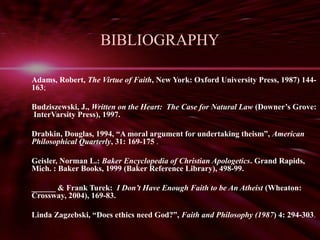 BIBLIOGRAPHY 
Adams, Robert, The Virtue of Faith, New York: Oxford University Press, 1987) 144- 
163; 
Budziszewski, J., Written on the Heart: The Case for Natural Law (Downer’s Grove: 
InterVarsity Press), 1997. 
Drabkin, Douglas, 1994, “A moral argument for undertaking theism”, American 
Philosophical Quarterly, 31: 169-175 . 
Geisler, Norman L.: Baker Encyclopedia of Christian Apologetics. Grand Rapids, 
Mich. : Baker Books, 1999 (Baker Reference Library), 498-99. 
______ & Frank Turek: I Don’t Have Enough Faith to be An Atheist (Wheaton: 
Crossway, 2004), 169-83. 
Linda Zagzebski, “Does ethics need God?”, Faith and Philosophy (1987) 4: 294-303. 
