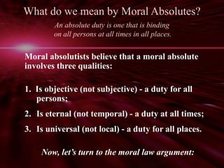 What do we mean by Moral Absolutes? 
An absolute duty is one that is binding 
on all persons at all times in all places. 
Moral absolutists believe that a moral absolute 
involves three qualities: 
1. Is objective (not subjective) - a duty for all 
persons; 
2. Is eternal (not temporal) - a duty at all times; 
3. Is universal (not local) - a duty for all places. 
Now, let’s turn to the moral law argument: 
 