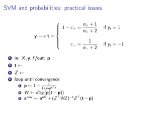SVM and probabilities: practical issues
y −→ t =



1 − ε+ =
n+ + 1
n+ + 2
if yi = 1
ε− =
1
n− + 2
if yi = −1
1 in: X, y, f /out: p
2 t ←
3 Z ←
4 loop until convergence
1 p ← 1 − 1
1+expa z
2 W ← diag p(1 − p)
3 anew
← aold
+ (Z WZ)−1
Z (t − p)
 
