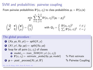 SVM and probabilities: pairwise coupling
From pairwise probabilities IP(c , cj ) to class probabilities p = IP(c |x)
min
p
c
=1
−1
j=1
IP(c , cj )2
(p − pj )2
Q e
e 0
p
µ
=
0
1
with Q j =
IP(c , cj )2 = j
i IP(c , ci )2 = j
The global procedure :
1 (Xa, ya, Xt, yt) ← split(X, y)
2 (X , y , Xp, yp) ← split(Xa, ya)
3 loop for all pairs (ci , cj ) of classes
1 modeli,j ← train_SVM(X , y , (ci , cj ))
2 IP(ci , cj ) ← estimate_proba(Xp, yp, model) % Platt estimate
4 p ← post_process(Xt, yt, IP) % Pairwise Coupling
Wu, Lin & Weng, 2004, Duan & Keerti, 05
 
