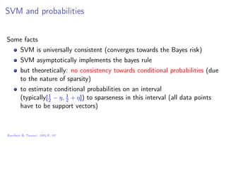SVM and probabilities
Some facts
SVM is universally consistent (converges towards the Bayes risk)
SVM asymptotically implements the bayes rule
but theoretically: no consistency towards conditional probabilities (due
to the nature of sparsity)
to estimate conditional probabilities on an interval
(typically[1
2 − η, 1
2 + η]) to sparseness in this interval (all data points
have to be support vectors)
Bartlett & Tewari, JMLR, 07
 