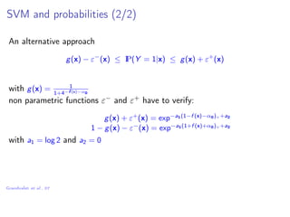 SVM and probabilities (2/2)
An alternative approach
g(x) − ε−
(x) ≤ IP(Y = 1|x) ≤ g(x) + ε+
(x)
with g(x) = 1
1+4−f (x)−α0
non parametric functions ε− and ε+ have to verify:
g(x) + ε+
(x) = exp−a1(1−f (x)−α0)++a2
1 − g(x) − ε−
(x) = exp−a1(1+f (x)+α0)++a2
with a1 = log 2 and a2 = 0
Grandvalet et al., 07
 