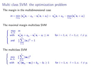 Multi class SVM: the optimization problem
The margin in the multidimensional case
m = min
=yi
vyi
xi − ayi
− v xi + a = vyi
xi + ayi
− max
=yi
v xi + a
The maximal margin multiclass SVM



max
v ,a
m
with vyi
xi + ayi
− v xi − a ≥ m for i = 1, n; = 1, c; = yi
and 1
2
c
=1
v 2
= 1
The multiclass SVM



min
w ,b
1
2
c
=1
w 2
with xi (wyi
− w ) + byi
− b ≥ 1 for i = 1, n; = 1, c; = yi
 