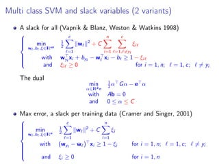 Multi class SVM and slack variables (2 variants)
A slack for all (Vapnik & Blanz, Weston & Watkins 1998)



min
w ,b ,ξ∈IRcn
1
2
c
=1
w 2
+ C
n
i=1
c
=1, =yi
ξi
with wyi
xi + byi
− w xi − b ≥ 1 − ξi
and ξi ≥ 0 for i = 1, n; = 1, c; = yi
The dual
min
α∈IR2n
1
2 α Gα − e α
with Ab = 0
and 0 ≤ α ≤ C
Max error, a slack per training data (Cramer and Singer, 2001)



min
w ,b ,ξ∈IRn
1
2
c
=1
w 2
+ C
n
i=1
ξi
with (wyi
− w ) xi ≥ 1 − ξi for i = 1, n; = 1, c; = yi
i=1
and ξi ≥ 0 for i = 1, n
 