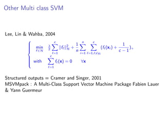 Other Multi class SVM
Lee, Lin & Wahba, 2004



min
f ∈H
λ
2
c
=1
f 2
H +
1
n
n
i=1
c
=1, =yi
(f (xi ) +
1
c − 1
)+
with
c
=1
f (x) = 0 ∀x
Structured outputs = Cramer and Singer, 2001
MSVMpack : A Multi-Class Support Vector Machine Package Fabien Lauer
& Yann Guermeur
 
