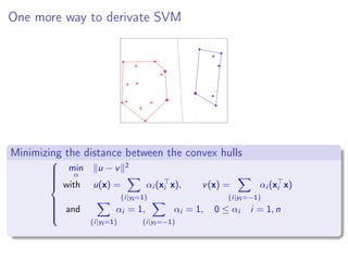 One more way to derivate SVM
Minimizing the distance between the convex hulls



min
α
u − v 2
with u(x) =
{i|yi =1}
αi (xi x), v(x) =
{i|yi =−1}
αi (xi x)
and
{i|yi =1}
αi = 1,
{i|yi =−1}
αi = 1, 0 ≤ αi i = 1, n
 