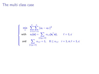 The multi class case



min
α
c
=1
c
=1
u − u 2
with u (x) =
{i|yi = }
αi, (xi x), = 1, c
and
{i|yi = }
αi, = 1, 0 ≤ αi, i = 1, n; = 1, c
 