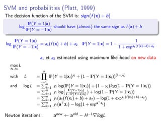SVM and probabilities (Platt, 1999)
The decision function of the SVM is: sign f (x) + b
log
IP(Y = 1|x)
IP(Y = −1|x)
should have (almost) the same sign as f (x) + b
log
IP(Y = 1|x)
IP(Y = −1|x)
= a1(f (x) + b) + a2 IP(Y = 1|x) = 1 −
1
1 + expa1(f (x)+b)+a2
a1 et a2 estimated using maximum likelihood on new data
max
a1,a2
L
with L =
n
i=1
IP(Y = 1|xi )yi
+ (1 − IP(Y = 1|xi ))(1−yi )
and log L =
n
i=1 yi log(IP(Y = 1|xi )) + (1 − yi )log(1 − IP(Y = 1|xi ))
=
n
i=1 yi log IP(Y =1|xi )
1−IP(Y =1|xi ) + log(1 − IP(Y = 1|xi ))
=
n
i=1 yi a1(f (xi ) + b) + a2 − log(1 + expa1(f (xi )+b)+a2
)
=
n
i=1 yi a zi − log(1 + expa zi )
Newton iterations: anew ← aold − H−1 logL
 