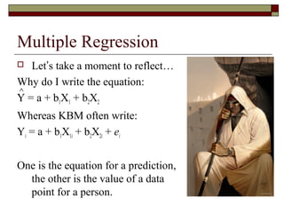 Multiple Regression
 Let’s take a moment to reflect…
Why do I write the equation:
Y = a + b1X1 + b2X2
Whereas KBM often write:
Yi = a + b1X1i + b2X2i + ei
One is the equation for a prediction,
the other is the value of a data
point for a person.
∧
 