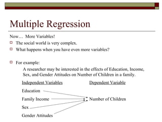 Multiple Regression
Now… More Variables!
 The social world is very complex.
 What happens when you have even more variables?
 For example:
A researcher may be interested in the effects of Education, Income,
Sex, and Gender Attitudes on Number of Children in a family.
Independent Variables
Education
Family Income
Sex
Gender Attitudes
Dependent Variable
Number of Children
 