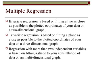 Multiple Regression
 Bivariate regression is based on fitting a line as close
as possible to the plotted coordinates of your data on
a two-dimensional graph.
 Trivariate regression is based on fitting a plane as
close as possible to the plotted coordinates of your
data on a three-dimensional graph.
 Regression with more than two independent variables
is based on fitting a shape to your constellation of
data on an multi-dimensional graph.
 