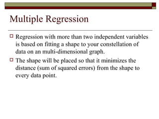 Multiple Regression
 Regression with more than two independent variables
is based on fitting a shape to your constellation of
data on an multi-dimensional graph.
 The shape will be placed so that it minimizes the
distance (sum of squared errors) from the shape to
every data point.
 