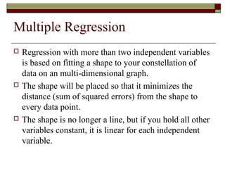 Multiple Regression
 Regression with more than two independent variables
is based on fitting a shape to your constellation of
data on an multi-dimensional graph.
 The shape will be placed so that it minimizes the
distance (sum of squared errors) from the shape to
every data point.
 The shape is no longer a line, but if you hold all other
variables constant, it is linear for each independent
variable.
 