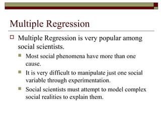 Multiple Regression
 Multiple Regression is very popular among
social scientists.
 Most social phenomena have more than one
cause.
 It is very difficult to manipulate just one social
variable through experimentation.
 Social scientists must attempt to model complex
social realities to explain them.
 