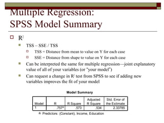 Multiple Regression:
SPSS Model Summary
 R2
 TSS – SSE / TSS
 TSS = Distance from mean to value on Y for each case
 SSE = Distance from shape to value on Y for each case
 Can be interpreted the same for multiple regression—joint explanatory
value of all of your variables (or “your model”)
 Can request a change in R2
test from SPSS to see if adding new
variables improves the fit of your model
Model Summary
.757a .573 .534 2.33785
Model
1
R R Square
Adjusted
R Square
Std. Error of
the Estimate
Predictors: (Constant), Income, Educationa.
 
