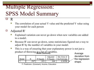 Multiple Regression:
SPSS Model Summary
Model Summary
.757a .573 .534 2.33785
Model
1
R R Square
Adjusted
R Square
Std. Error of
the Estimate
Predictors: (Constant), Income, Educationa.
 R
 The correlation of your actual Y value and the predicted Y value using
your model for each person
 Adjusted R2
 Explained variation can never go down when new variables are added
to a model.
 Because R2
can never go down, some statisticians figured out a way to
adjust R2
by the number of variables in your model.
 This is a way of ensuring that your explanatory power is not just a
product of throwing in a lot of variables.
Average
deviation from
the regression
shape.
 