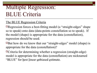 Multiple Regression:
BLUE Criteria
The BLUE Regression Criteria
Regression forces a best-fitting model (a “straight-edges” shape
so to speak) onto data (data-points constellation so to speak). If
the model (shape) is appropriate for the data (constellation),
regression should be used.
But how do we know that our “straight-edges” model (shape) is
appropriate for the data (constellation)?
Criteria for determining whether a regression (straight-edge)
model is appropriate for the data (constellation) are nicknamed
“BLUE” for best linear unbiased estimate.
 