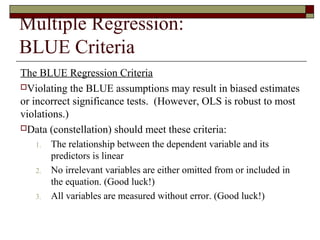 Multiple Regression:
BLUE Criteria
The BLUE Regression Criteria
Violating the BLUE assumptions may result in biased estimates
or incorrect significance tests. (However, OLS is robust to most
violations.)
Data (constellation) should meet these criteria:
1. The relationship between the dependent variable and its
predictors is linear
2. No irrelevant variables are either omitted from or included in
the equation. (Good luck!)
3. All variables are measured without error. (Good luck!)
 