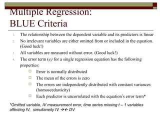 Multiple Regression:
BLUE Criteria
1. The relationship between the dependent variable and its predictors is linear
2. No irrelevant variables are either omitted from or included in the equation.
(Good luck!)
3. All variables are measured without error. (Good luck!)
4. The error term (ei) for a single regression equation has the following
properties:
 Error is normally distributed
 The mean of the errors is zero
 The errors are independently distributed with constant variances
(homoscedasticity)
 Each predictor is uncorrelated with the equation’s error term*
*Omitted variable, IV measurement error, time series missing t – 1 variables
affecting IV, simultaneity IV  DV
 
