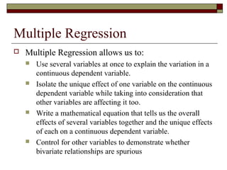 Multiple Regression
 Multiple Regression allows us to:
 Use several variables at once to explain the variation in a
continuous dependent variable.
 Isolate the unique effect of one variable on the continuous
dependent variable while taking into consideration that
other variables are affecting it too.
 Write a mathematical equation that tells us the overall
effects of several variables together and the unique effects
of each on a continuous dependent variable.
 Control for other variables to demonstrate whether
bivariate relationships are spurious
 