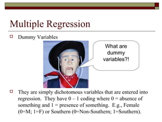 Multiple Regression
 Dummy Variables
 They are simply dichotomous variables that are entered into
regression. They have 0 – 1 coding where 0 = absence of
something and 1 = presence of something. E.g., Female
(0=M; 1=F) or Southern (0=Non-Southern; 1=Southern).
What are
dummy
variables?!
 