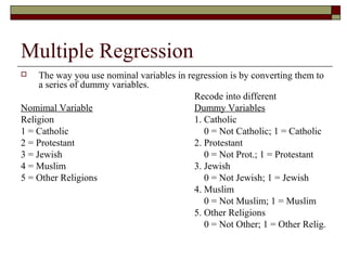 Multiple Regression
 The way you use nominal variables in regression is by converting them to
a series of dummy variables.
Recode into different
Nomimal Variable Dummy Variables
Religion 1. Catholic
1 = Catholic 0 = Not Catholic; 1 = Catholic
2 = Protestant 2. Protestant
3 = Jewish 0 = Not Prot.; 1 = Protestant
4 = Muslim 3. Jewish
5 = Other Religions 0 = Not Jewish; 1 = Jewish
4. Muslim
0 = Not Muslim; 1 = Muslim
5. Other Religions
0 = Not Other; 1 = Other Relig.
 