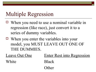 Multiple Regression
 When you need to use a nominal variable in
regression (like race), just convert it to a
series of dummy variables.
 When you enter the variables into your
model, you MUST LEAVE OUT ONE OF
THE DUMMIES.
Leave Out One Enter Rest into Regression
White Black
Other
 