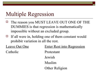 Multiple Regression
 The reason you MUST LEAVE OUT ONE OF THE
DUMMIES is that regression is mathematically
impossible without an excluded group.
 If all were in, holding one of them constant would
prohibit variation in all the rest.
Leave Out One Enter Rest into Regression
Catholic Protestant
Jewish
Muslim
Other Religion
 