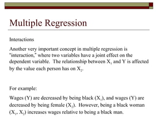 Multiple Regression
Interactions
Another very important concept in multiple regression is
“interaction,” where two variables have a joint effect on the
dependent variable. The relationship between X1 and Y is affected
by the value each person has on X2.
For example:
Wages (Y) are decreased by being black (X1), and wages (Y) are
decreased by being female (X2). However, being a black woman
(X1* X2) increases wages relative to being a black man.
 