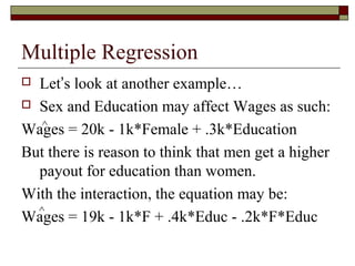 Multiple Regression
 Let’s look at another example…
 Sex and Education may affect Wages as such:
Wages = 20k - 1k*Female + .3k*Education
But there is reason to think that men get a higher
payout for education than women.
With the interaction, the equation may be:
Wages = 19k - 1k*F + .4k*Educ - .2k*F*Educ
^
^
 