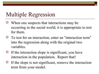 Multiple Regression
 When one suspects that interactions may be
occurring in the social world, it is appropriate to test
for them.
 To test for an interaction, enter an “interaction term”
into the regression along with the original two
variables.
 If the interaction slope is significant, you have
interaction in the population. Report that!
 If the slope is not significant, remove the interaction
term from your model.
 