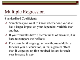 Multiple Regression
Standardized Coefficients
 Sometimes you want to know whether one variable
has a larger impact on your dependent variable than
another.
 If your variables have different units of measure, it is
hard to compare their effects.
 For example, if wages go up one thousand dollars
for each year of education, is that a greater effect
than if wages go up five hundred dollars for each
year increase in age.
 