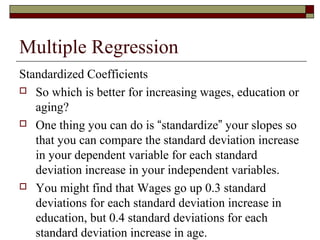 Multiple Regression
Standardized Coefficients
 So which is better for increasing wages, education or
aging?
 One thing you can do is “standardize” your slopes so
that you can compare the standard deviation increase
in your dependent variable for each standard
deviation increase in your independent variables.
 You might find that Wages go up 0.3 standard
deviations for each standard deviation increase in
education, but 0.4 standard deviations for each
standard deviation increase in age.
 