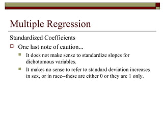 Multiple Regression
Standardized Coefficients
 One last note of caution...
 It does not make sense to standardize slopes for
dichotomous variables.
 It makes no sense to refer to standard deviation increases
in sex, or in race--these are either 0 or they are 1 only.
 
