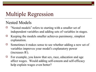 Multiple Regression
Nested Models
 “Nested models” refers to starting with a smaller set of
independent variables and adding sets of variables in stages.
 Keeping the models smaller achieves parsimony, simplest
explanation.
 Sometimes it makes sense to see whether adding a new set of
variables improves your model’s explanatory power
(increases R2
).
 For example, you know that sex, race, education and age
affect wages. Would adding self-esteem and self-efficacy
help explain wages even better?
 