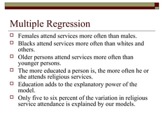 Multiple Regression
 Females attend services more often than males.
 Blacks attend services more often than whites and
others.
 Older persons attend services more often than
younger persons.
 The more educated a person is, the more often he or
she attends religious services.
 Education adds to the explanatory power of the
model.
 Only five to six percent of the variation in religious
service attendance is explained by our models.
 