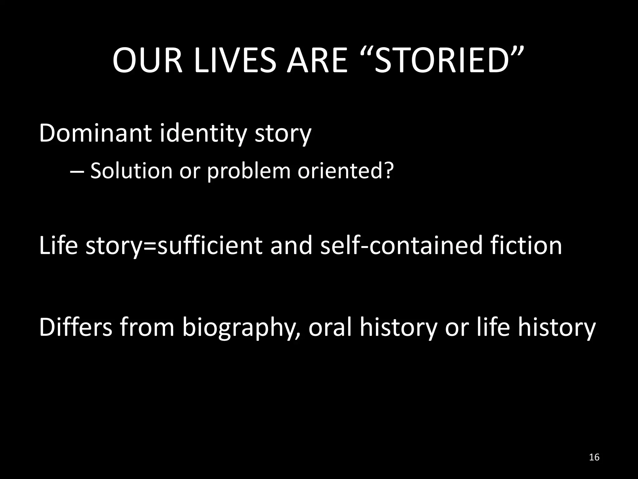 OUR LIVES ARE “STORIED”
Dominant identity story
– Solution or problem oriented?

Life story=sufficient and self-contained fiction
Differs from biography, oral history or life history

16

 