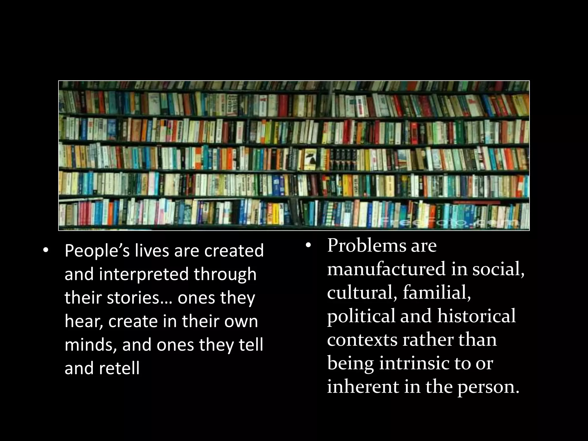 Theoretical Concepts

• People’s lives are created
and interpreted through
their stories… ones they
hear, create in their own
minds, and ones they tell
and retell

• Problems are
manufactured in social,
cultural, familial,
political and historical
contexts rather than
being intrinsic to or
inherent in the person.

 