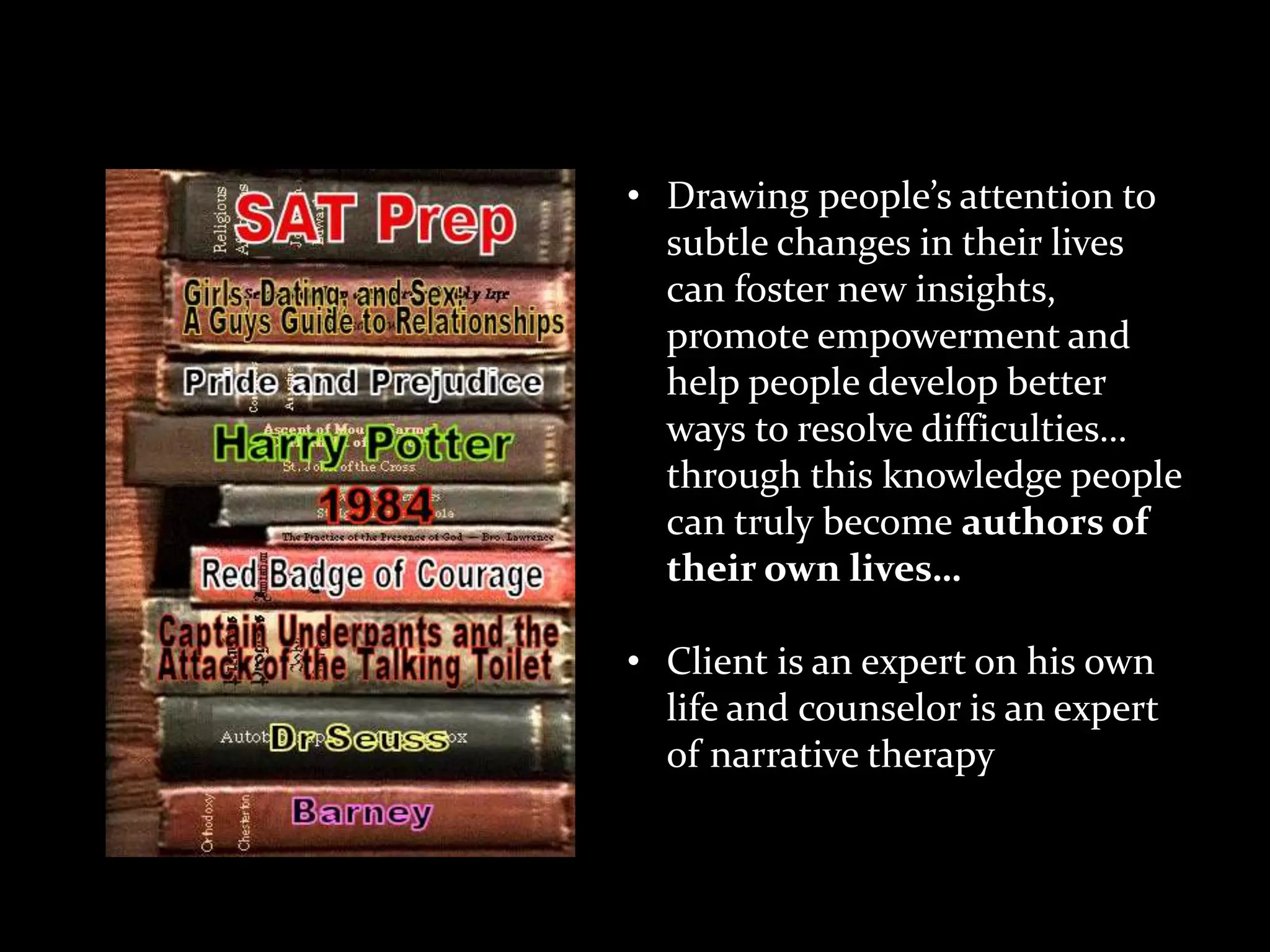 Theoretical Concepts
• Drawing people’s attention to
subtle changes in their lives
can foster new insights,
promote empowerment and
help people develop better
ways to resolve difficulties…
through this knowledge people
can truly become authors of
their own lives…
• Client is an expert on his own
life and counselor is an expert
of narrative therapy

 