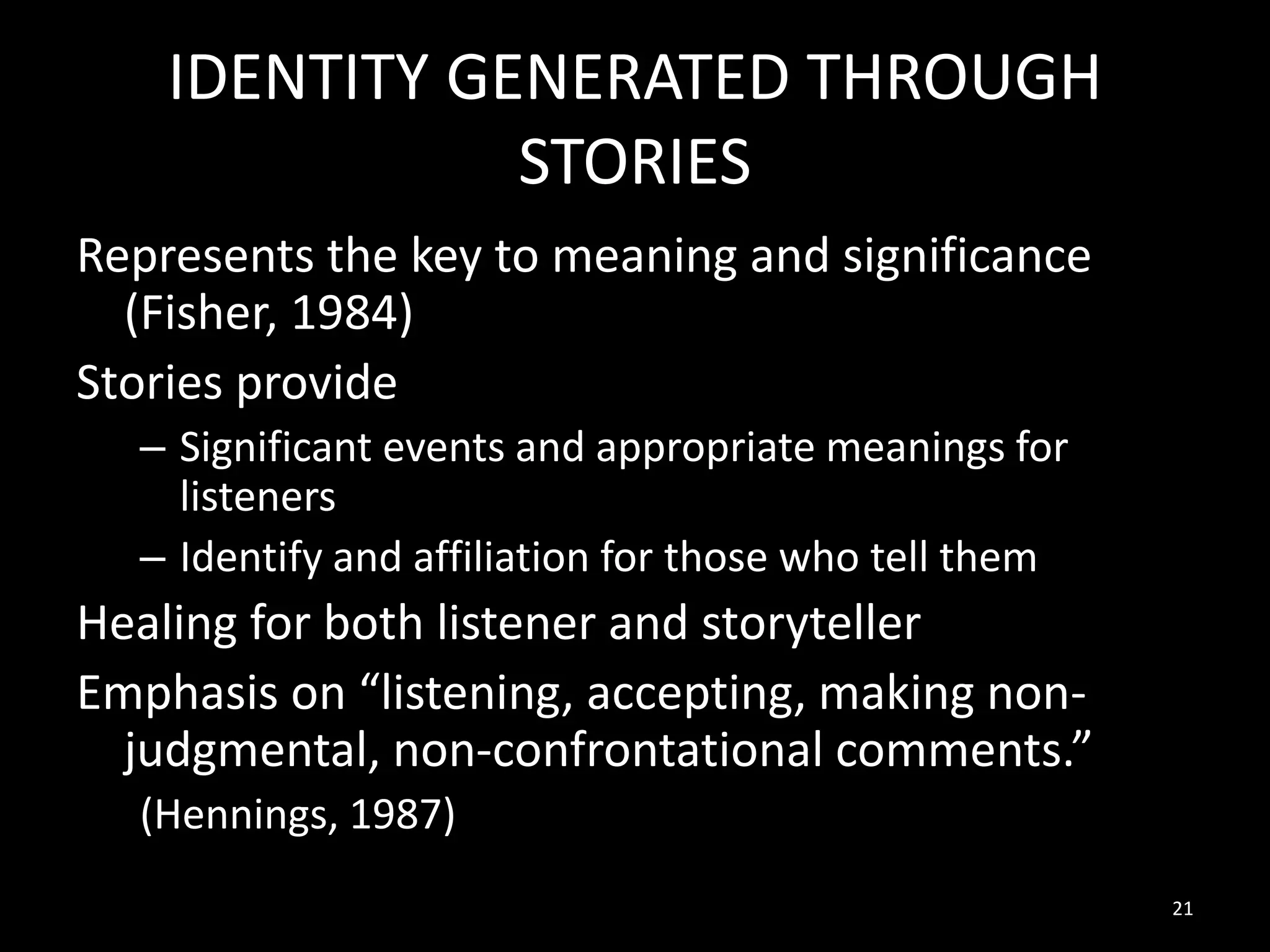 IDENTITY GENERATED THROUGH
STORIES
Represents the key to meaning and significance
(Fisher, 1984)
Stories provide
– Significant events and appropriate meanings for
listeners
– Identify and affiliation for those who tell them

Healing for both listener and storyteller
Emphasis on “listening, accepting, making nonjudgmental, non-confrontational comments.”
(Hennings, 1987)
21

 