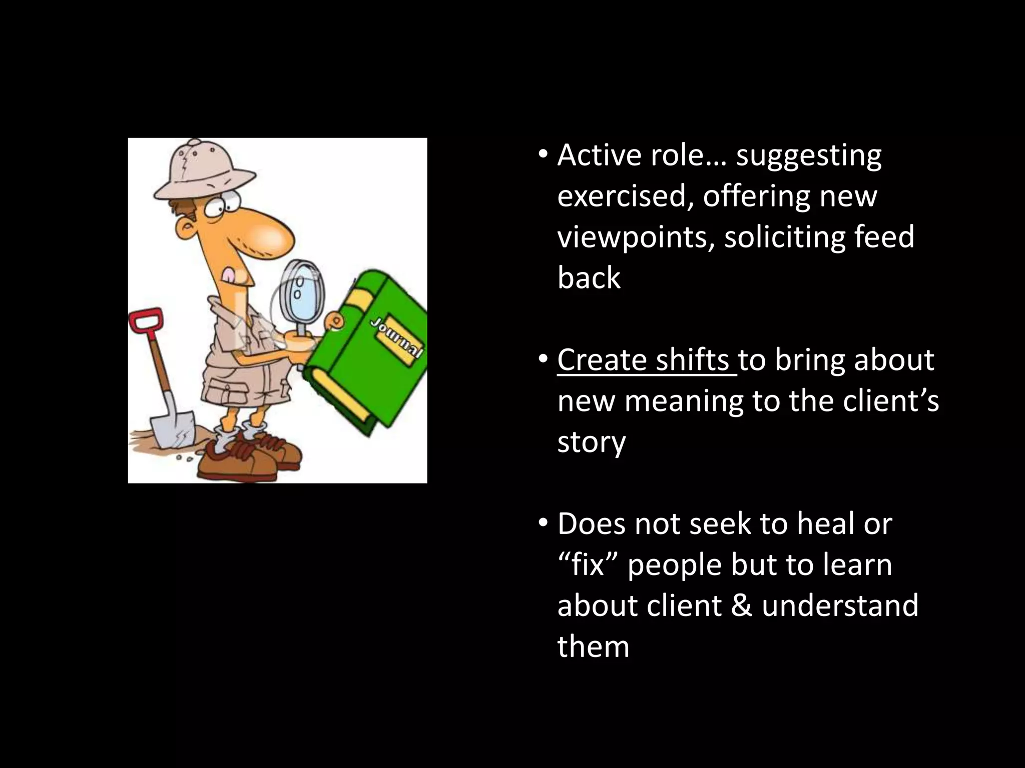 Counselors’ Roles
• Active role… suggesting
exercised, offering new
viewpoints, soliciting feed
back

• Create shifts to bring about
new meaning to the client’s
story
• Therapeutic Anthropologists
• Supportive, facilitator,
encourager… not an expert
• Never Judges

• Does not seek to heal or
“fix” people but to learn
about client & understand
them

 